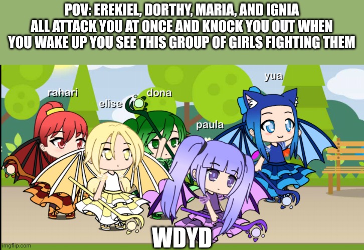 POV: EREKIEL, DORTHY, MARIA, AND IGNIA ALL ATTACK YOU AT ONCE AND KNOCK YOU OUT WHEN YOU WAKE UP YOU SEE THIS GROUP OF GIRLS FIGHTING THEM; WDYD | made w/ Imgflip meme maker