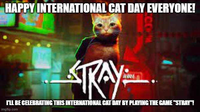 happy international cat day! | HAPPY INTERNATIONAL CAT DAY EVERYONE! I'LL BE CELEBRATING THIS INTERNATIONAL CAT DAY BY PLAYING THE GAME "STRAY"! | image tagged in international cat day | made w/ Imgflip meme maker