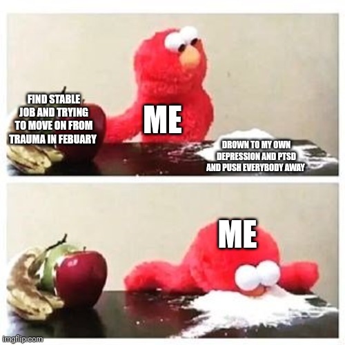 elmo cocaine | FIND STABLE JOB AND TRYING TO MOVE ON FROM TRAUMA IN FEBUARY; ME; DROWN TO MY OWN DEPRESSION AND PTSD AND PUSH EVERYBODY AWAY; ME | image tagged in elmo cocaine | made w/ Imgflip meme maker