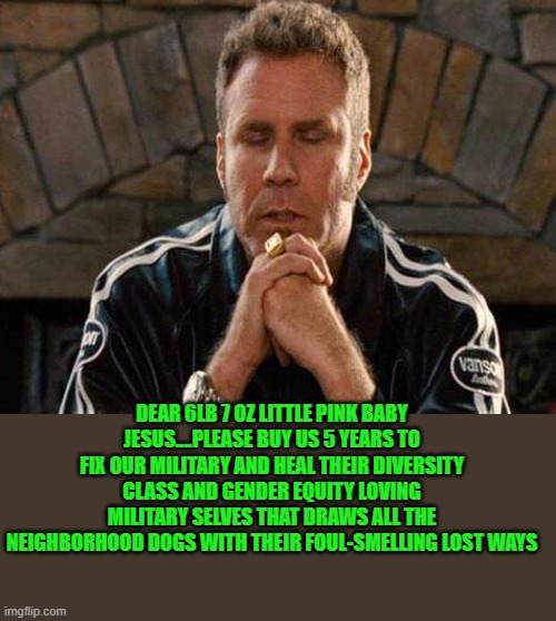 Ricky Bobby Praying | DEAR 6LB 7 OZ LITTLE PINK BABY JESUS....PLEASE BUY US 5 YEARS TO FIX OUR MILITARY AND HEAL THEIR DIVERSITY CLASS AND GENDER EQUITY LOVING MI | image tagged in ricky bobby praying | made w/ Imgflip meme maker