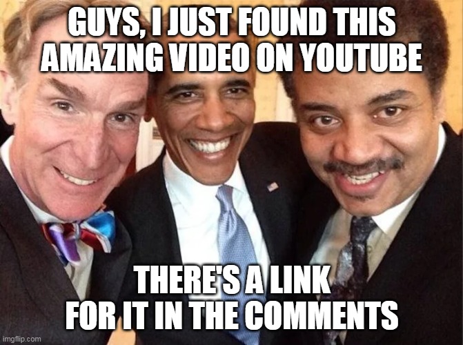 GUYS, I JUST FOUND THIS AMAZING VIDEO ON YOUTUBE; THERE'S A LINK FOR IT IN THE COMMENTS | image tagged in memes | made w/ Imgflip meme maker