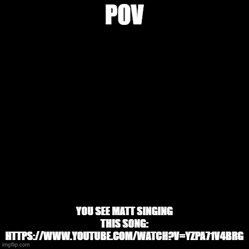 https://www.youtube.com/watch?v=yzPa71v4brg | POV; YOU SEE MATT SINGING THIS SONG: HTTPS://WWW.YOUTUBE.COM/WATCH?V=YZPA71V4BRG | image tagged in memes,blank transparent square | made w/ Imgflip meme maker
