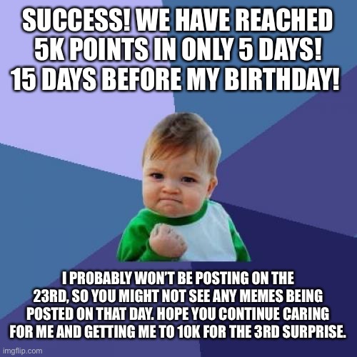 FiRsT fIvE tHoUsAnD pOiNts |  SUCCESS! WE HAVE REACHED 5K POINTS IN ONLY 5 DAYS! 15 DAYS BEFORE MY BIRTHDAY! I PROBABLY WON’T BE POSTING ON THE 23RD, SO YOU MIGHT NOT SEE ANY MEMES BEING POSTED ON THAT DAY. HOPE YOU CONTINUE CARING FOR ME AND GETTING ME TO 10K FOR THE 3RD SURPRISE. | image tagged in memes,success kid | made w/ Imgflip meme maker
