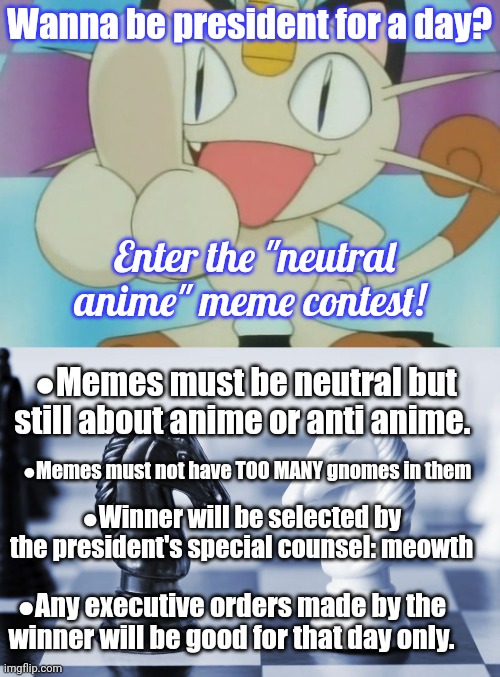 Contest! | Wanna be president for a day? Enter the "neutral anime" meme contest! ●Memes must be neutral but still about anime or anti anime. ●Memes must not have TOO MANY gnomes in them; ●Winner will be selected by the president's special counsel: meowth; ●Any executive orders made by the winner will be good for that day only. | image tagged in meowth dickhand,black and white knight,meowth,is your,master,bow before him | made w/ Imgflip meme maker