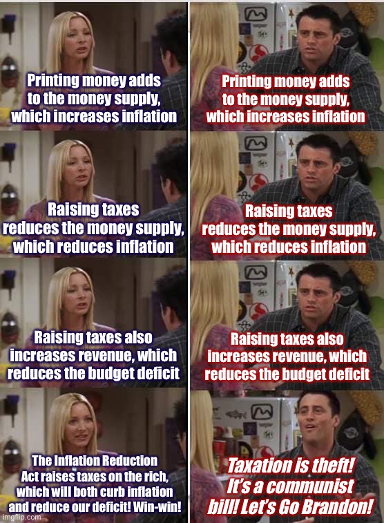 Econ 101 vs. Republicans | Printing money adds to the money supply, which increases inflation; Printing money adds to the money supply, which increases inflation; Raising taxes reduces the money supply, which reduces inflation; Raising taxes reduces the money supply, which reduces inflation; Raising taxes also increases revenue, which reduces the budget deficit; Raising taxes also increases revenue, which reduces the budget deficit; The Inflation Reduction Act raises taxes on the rich, which will both curb inflation and reduce our deficit! Win-win! Taxation is theft! It’s a communist bill! Let’s Go Brandon! | image tagged in phoebe joey,economics,economy,inflation,taxes,conservative logic | made w/ Imgflip meme maker