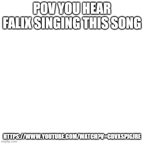 https://www.youtube.com/watch?v=cdVXSpjgjRE | POV YOU HEAR FALIX SINGING THIS SONG; HTTPS://WWW.YOUTUBE.COM/WATCH?V=CDVXSPJGJRE | image tagged in memes,blank transparent square | made w/ Imgflip meme maker