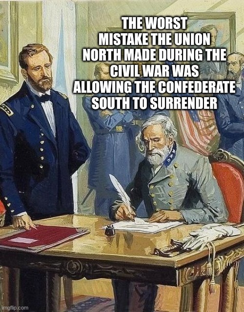 lee surrenders | THE WORST MISTAKE THE UNION NORTH MADE DURING THE CIVIL WAR WAS ALLOWING THE CONFEDERATE SOUTH TO SURRENDER | image tagged in lee surrenders | made w/ Imgflip meme maker