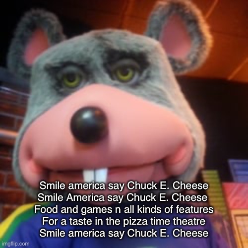 Creepy Chuck E Cheese  | Smile america say Chuck E. Cheese
Smile America say Chuck E. Cheese 
Food and games n all kinds of features
For a taste in the pizza time theatre
Smile america say Chuck E. Cheese | image tagged in creepy chuck e cheese | made w/ Imgflip meme maker