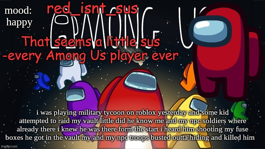 i had the element of surprise and he didnt have it begin with | mood: 
happy; i was playing military tycoon on roblox yesterday and some kid attempted to raid my vault little did he know me and my npc soldiers where already there i knew he was there form the start i heard him shooting my fuse boxes he got in the vault my and my npc troops busted outta hiding and killed him | image tagged in red_isnt_sus's announcement temp | made w/ Imgflip meme maker