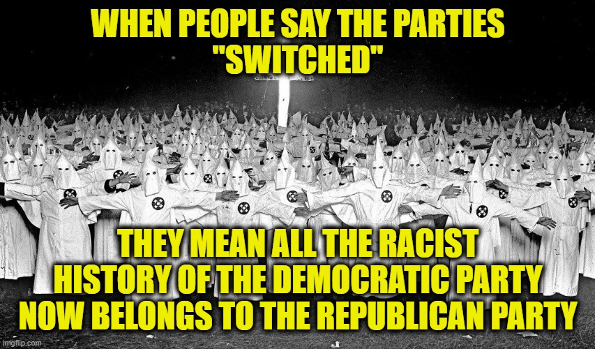 lying liars | WHEN PEOPLE SAY THE PARTIES
"SWITCHED"; THEY MEAN ALL THE RACIST HISTORY OF THE DEMOCRATIC PARTY NOW BELONGS TO THE REPUBLICAN PARTY | image tagged in democratic party | made w/ Imgflip meme maker