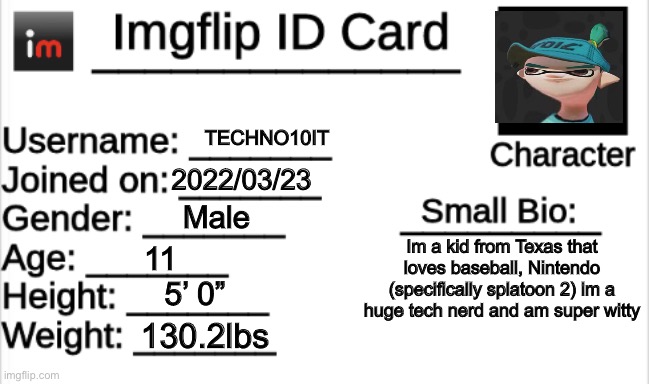 My ID Card | TECHNO10IT; 2022/03/23; Male; Im a kid from Texas that loves baseball, Nintendo (specifically splatoon 2) im a huge tech nerd and am super witty; 11; 5’ 0”; 130.2lbs | image tagged in imgflip id card | made w/ Imgflip meme maker