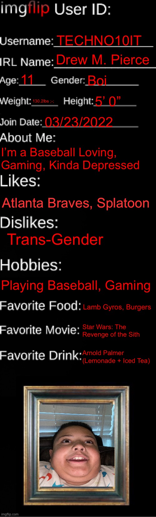 I know, I’m hot ;) | TECHNO10IT; Drew M. Pierce; 11; Boi; 130.2lbs ;-;; 5’ 0”; 03/23/2022; I’m a Baseball Loving, Gaming, Kinda Depressed; Atlanta Braves, Splatoon; Trans-Gender; Playing Baseball, Gaming; Lamb Gyros, Burgers; Star Wars: The Revenge of the Sith; Arnold Palmer (Lemonade + Iced Tea) | image tagged in imgflip id card | made w/ Imgflip meme maker
