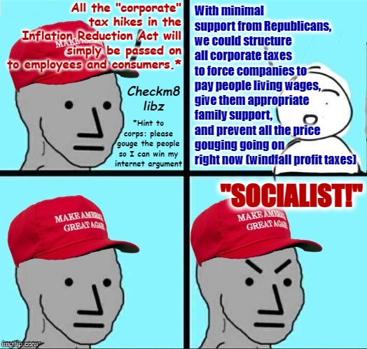 MAGA NPC (AN AN0NYM0US TEMPLATE) | All the "corporate" tax hikes in the Inflation Reduction Act will simply be passed on to employees and consumers.*; With minimal support from Republicans, we could structure all corporate taxes to force companies to pay people living wages, give them appropriate family support, and prevent all the price gouging going on right now (windfall profit taxes); Checkm8 libz; *Hint to corps: please gouge the people so I can win my internet argument; "SOCIALIST!" | image tagged in maga npc an an0nym0us template,inflation,economy,economics,conservative logic,democratic socialism | made w/ Imgflip meme maker
