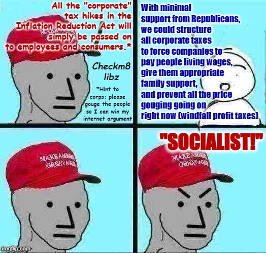 MAGA NPC (AN AN0NYM0US TEMPLATE) | All the "corporate" tax hikes in the Inflation Reduction Act will simply be passed on to employees and consumers.*; With minimal support from Republicans, we could structure all corporate taxes to force companies to pay people living wages, give them appropriate family support, and prevent all the price gouging going on right now (windfall profit taxes); Checkm8 libz; *Hint to corps: please gouge the people so I can win my internet argument; "SOCIALIST!" | image tagged in maga npc an an0nym0us template | made w/ Imgflip meme maker