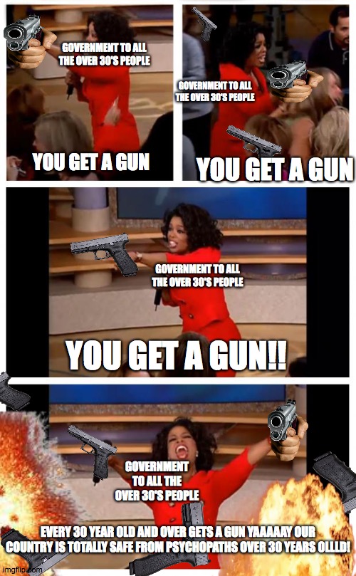 Just cuz your 30 doesn't mean it's wise to have a gun... | GOVERNMENT TO ALL THE OVER 30'S PEOPLE; GOVERNMENT TO ALL THE OVER 30'S PEOPLE; YOU GET A GUN; YOU GET A GUN; GOVERNMENT TO ALL THE OVER 30'S PEOPLE; YOU GET A GUN!! GOVERNMENT TO ALL THE OVER 30'S PEOPLE; EVERY 30 YEAR OLD AND OVER GETS A GUN YAAAAAY OUR COUNTRY IS TOTALLY SAFE FROM PSYCHOPATHS OVER 30 YEARS OLLLD! | image tagged in memes,oprah you get a car everybody gets a car | made w/ Imgflip meme maker