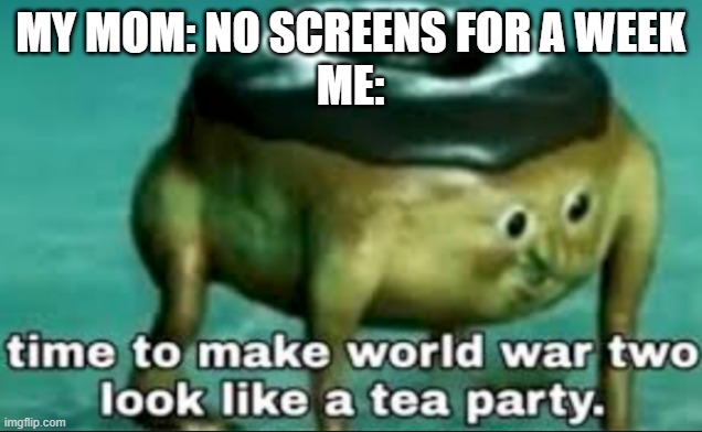 ohoho you're in for it, mama |  MY MOM: NO SCREENS FOR A WEEK
ME: | image tagged in time to make world war 2 look like a tea party | made w/ Imgflip meme maker