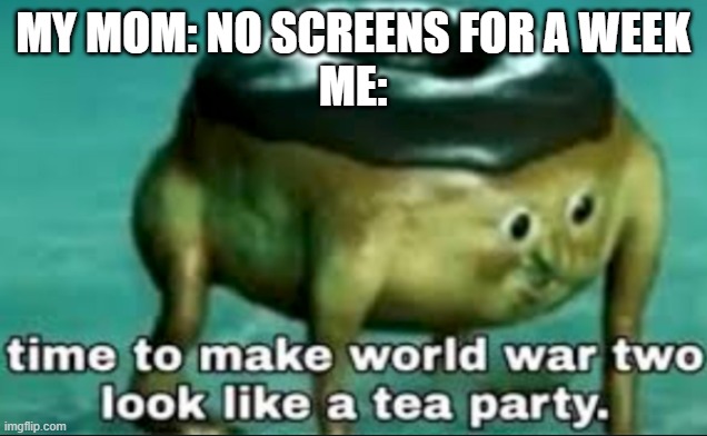 ohoho you're in for it, mama | MY MOM: NO SCREENS FOR A WEEK
ME: | image tagged in time to make world war 2 look like a tea party | made w/ Imgflip meme maker