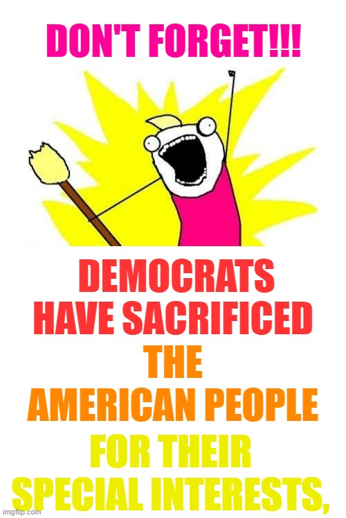 Just A Reminder... |  DON'T FORGET!!! DEMOCRATS HAVE SACRIFICED; THE AMERICAN PEOPLE; FOR THEIR SPECIAL INTERESTS, | image tagged in memes,x all the y,politics,democrats,sacrifice,americans | made w/ Imgflip meme maker