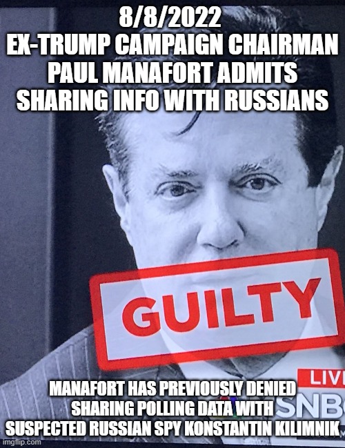 Paul Manafort Guilty  | 8/8/2022 
EX-TRUMP CAMPAIGN CHAIRMAN PAUL MANAFORT ADMITS SHARING INFO WITH RUSSIANS; MANAFORT HAS PREVIOUSLY DENIED SHARING POLLING DATA WITH SUSPECTED RUSSIAN SPY KONSTANTIN KILIMNIK | image tagged in paul manafort guilty | made w/ Imgflip meme maker