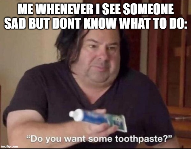 Do you want some toothpaste | ME WHENEVER I SEE SOMEONE SAD BUT DONT KNOW WHAT TO DO: | image tagged in do you want some toothpaste | made w/ Imgflip meme maker