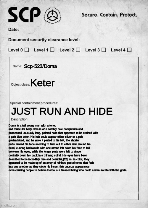 Scp-523/Doma... FR I HAD TO COPY THIS FROM A WEBSITE INSTEAD OF TYPING IT ALL OTHERWISE IT WOULD TAKE A F*CKING HOUR LIKE OMG :' |  Scp-523/Doma; Keter; JUST RUN AND HIDE; Doma is a tall young man with a toned and muscular body, who is of a notably pale complexion and possessed unusually long, pointed nails that appeared to be stained with a pale blue color. His hair could appear either silver or a pale golden blond, and he wore it parted to his left, the shorter parts around his face seeming to flare out to either side around his head, curving backwards with one strand left down his face to fall between his eyes, while the longer parts were left to drape centrally down his back in a thinning spiral. His eyes have been described to be incredibly rare and beautiful,[12] as, in color, they appeared to be made up of an array of rainbow pastel tones that fade into one another as they circle his irises, this unusual appearance even causing people to believe Doma is a blessed being who could communicate with the gods. | image tagged in scp document,demon slayer | made w/ Imgflip meme maker