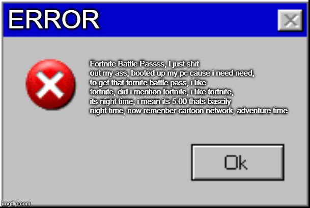 Windows Error Message | ERROR; Fortnite Battle Passss, I just shit out my ass, booted up my pc cause i need need, to get that fornite battle pass, i like fortnite, did i mention fortnite, i like fortnite, its night time, i mean its 5:00 thats bascily night time, now remenber cartoon network, adventure time | image tagged in windows error message | made w/ Imgflip meme maker