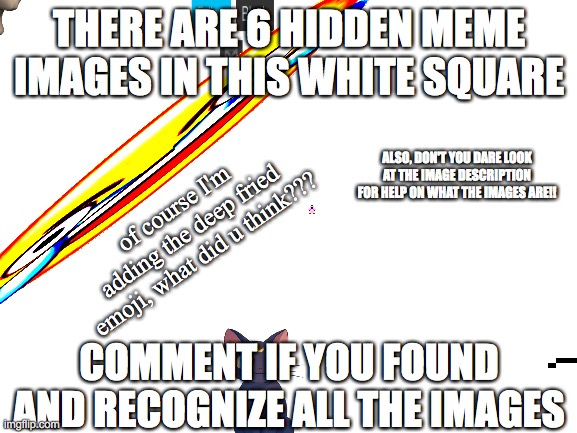 you have to know what the image is called to!! | THERE ARE 6 HIDDEN MEME IMAGES IN THIS WHITE SQUARE; ALSO, DON'T YOU DARE LOOK AT THE IMAGE DESCRIPTION FOR HELP ON WHAT THE IMAGES ARE!! of course I'm adding the deep fried emoji, what did u think??? COMMENT IF YOU FOUND AND RECOGNIZE ALL THE IMAGES | image tagged in blank white template | made w/ Imgflip meme maker