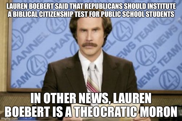 Ron Burgundy | LAUREN BOEBERT SAID THAT REPUBLICANS SHOULD INSTITUTE A BIBLICAL CITIZENSHIP TEST FOR PUBLIC SCHOOL STUDENTS; IN OTHER NEWS, LAUREN BOEBERT IS A THEOCRATIC MORON | image tagged in memes,ron burgundy | made w/ Imgflip meme maker