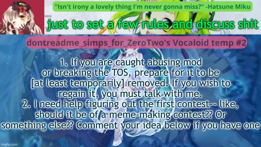 drm's vocaloid temp #2 | just to set a few rules and discuss shit; 1. If you are caught abusing mod or breaking the TOS, prepare for it to be [at least temporarily] removed. If you wish to regain it, you must talk with me.
2. I need help figuring out the first contest-- like, should it be of a meme-making contest?? Or something else?? Comment your idea below if you have one | image tagged in drm's vocaloid temp 2 | made w/ Imgflip meme maker