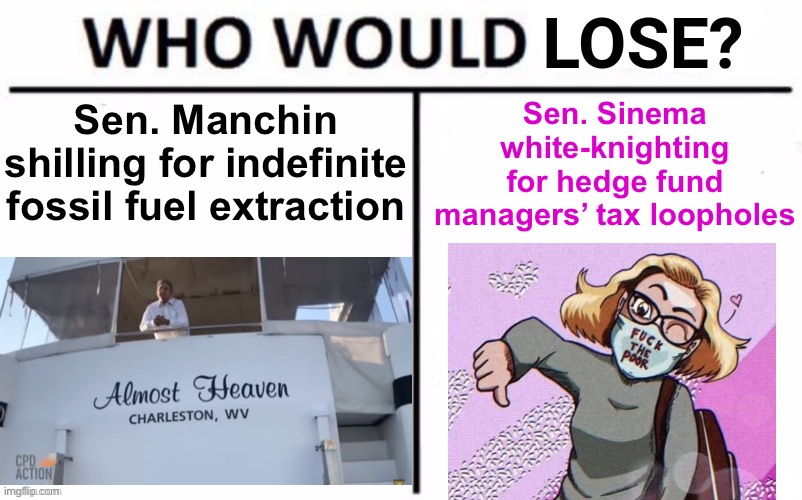 So hard to pick a least-favorite Democratic Senator. Arguments inside. | Sen. Sinema white-knighting for hedge fund managers’ tax loopholes; Sen. Manchin shilling for indefinite fossil fuel extraction | image tagged in who would lose,manchin,sinema,democratic party,senate,i am the senate | made w/ Imgflip meme maker