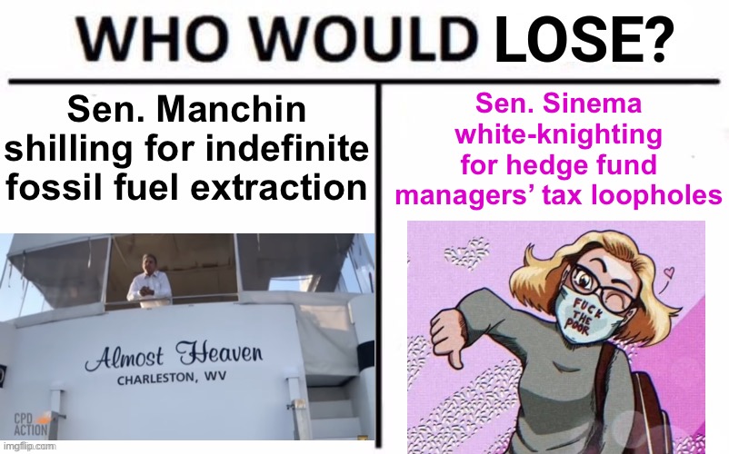 Who Would Lose? | Sen. Sinema white-knighting for hedge fund managers’ tax loopholes; Sen. Manchin shilling for indefinite fossil fuel extraction | image tagged in who would lose | made w/ Imgflip meme maker