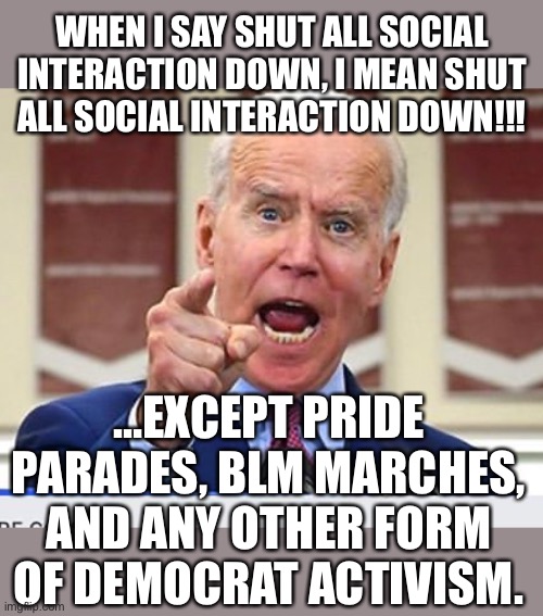 this is true tho | WHEN I SAY SHUT ALL SOCIAL INTERACTION DOWN, I MEAN SHUT ALL SOCIAL INTERACTION DOWN!!! …EXCEPT PRIDE PARADES, BLM MARCHES, AND ANY OTHER FORM OF DEMOCRAT ACTIVISM. | image tagged in joe biden no malarkey,monkeypox,pandemic,wtf,liberal hypocrisy | made w/ Imgflip meme maker