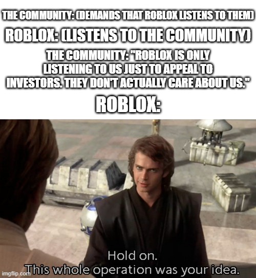 The community still hates Roblox even after Roblox listens to them | THE COMMUNITY: (DEMANDS THAT ROBLOX LISTENS TO THEM); ROBLOX: (LISTENS TO THE COMMUNITY); THE COMMUNITY: "ROBLOX IS ONLY LISTENING TO US JUST TO APPEAL TO INVESTORS. THEY DON'T ACTUALLY CARE ABOUT US."; ROBLOX: | image tagged in hold on this whole operation was your idea,roblox | made w/ Imgflip meme maker