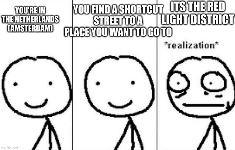 Look it up if you don't know what it is. | YOU FIND A SHORTCUT STREET TO A PLACE YOU WANT TO GO TO; ITS THE RED LIGHT DISTRICT; YOU'RE IN THE NETHERLANDS (AMSTERDAM) | image tagged in realization,memes,funny memes,the netherlands,red light district,why are you reading this | made w/ Imgflip meme maker