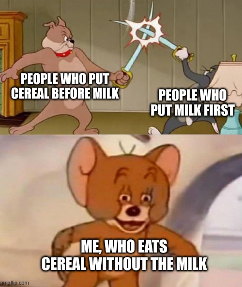 Tom and Jerry swordfight | PEOPLE WHO PUT CEREAL BEFORE MILK; PEOPLE WHO PUT MILK FIRST; ME, WHO EATS CEREAL WITHOUT THE MILK | image tagged in tom and jerry swordfight | made w/ Imgflip meme maker