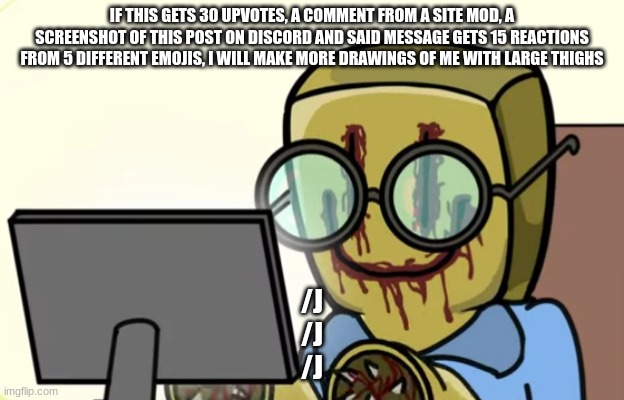 /j | IF THIS GETS 30 UPVOTES, A COMMENT FROM A SITE MOD, A SCREENSHOT OF THIS POST ON DISCORD AND SAID MESSAGE GETS 15 REACTIONS FROM 5 DIFFERENT EMOJIS, I WILL MAKE MORE DRAWINGS OF ME WITH LARGE THIGHS; /J
/J
/J | image tagged in nerdygoer | made w/ Imgflip meme maker