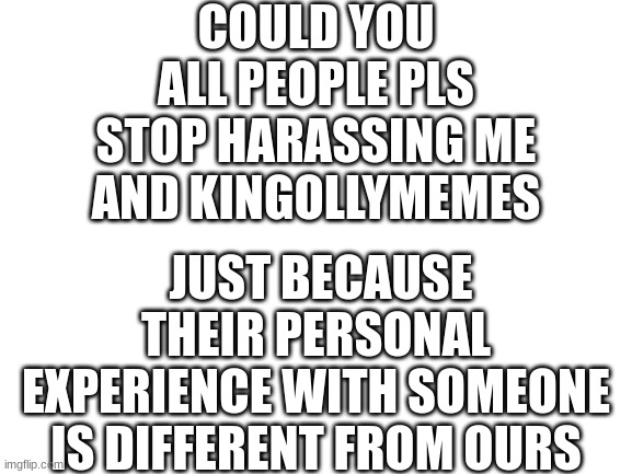 ._. | COULD YOU ALL PEOPLE PLS STOP HARASSING ME AND KINGOLLYMEMES; JUST BECAUSE THEIR PERSONAL EXPERIENCE WITH SOMEONE IS DIFFERENT FROM OURS | image tagged in blank white template | made w/ Imgflip meme maker