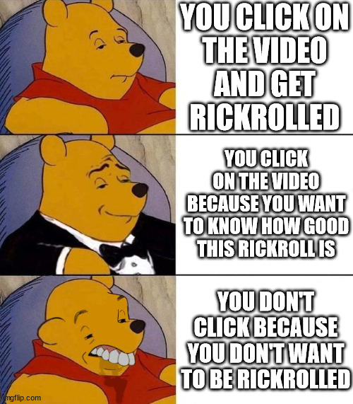 I care for the work people put in to make very good rickrolls | YOU CLICK ON
THE VIDEO
AND GET
RICKROLLED; YOU CLICK
ON THE VIDEO
BECAUSE YOU WANT
TO KNOW HOW GOOD
THIS RICKROLL IS; YOU DON'T CLICK BECAUSE YOU DON'T WANT TO BE RICKROLLED | image tagged in best better blurst,rickroll | made w/ Imgflip meme maker
