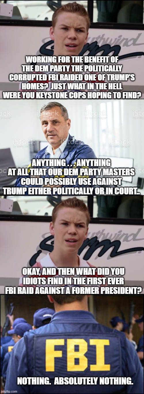 You Dem Party idiots REALLY think that this won't damage you politically? | WORKING FOR THE BENEFIT OF THE DEM PARTY THE POLITICALLY CORRUPTED FBI RAIDED ONE OF TRUMP'S HOMES?  JUST WHAT IN THE HELL WERE YOU KEYSTONE COPS HOPING TO FIND? ANYTHING . . . ANYTHING AT ALL THAT OUR DEM PARTY MASTERS COULD POSSIBLY USE AGAINST TRUMP EITHER POLITICALLY OR IN COURT.. OKAY, AND THEN WHAT DID YOU IDIOTS FIND IN THE FIRST EVER FBI RAID AGAINST A FORMER PRESIDENT? NOTHING.  ABSOLUTELY NOTHING. | image tagged in you guys are getting paid | made w/ Imgflip meme maker
