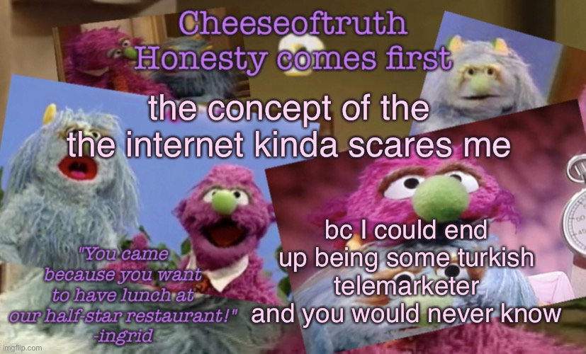 Cheeseoftruth's other other temp | the concept of the the internet kinda scares me; bc I could end up being some turkish telemarketer and you would never know | image tagged in cheeseoftruth's other other temp | made w/ Imgflip meme maker