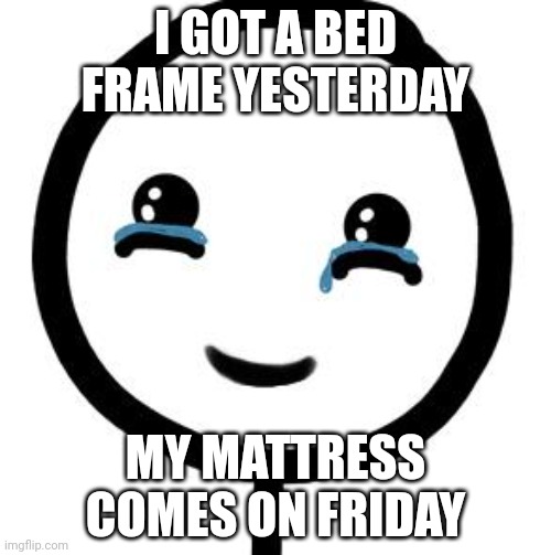 Happy tears  | I GOT A BED FRAME YESTERDAY; MY MATTRESS COMES ON FRIDAY | image tagged in happy tears | made w/ Imgflip meme maker