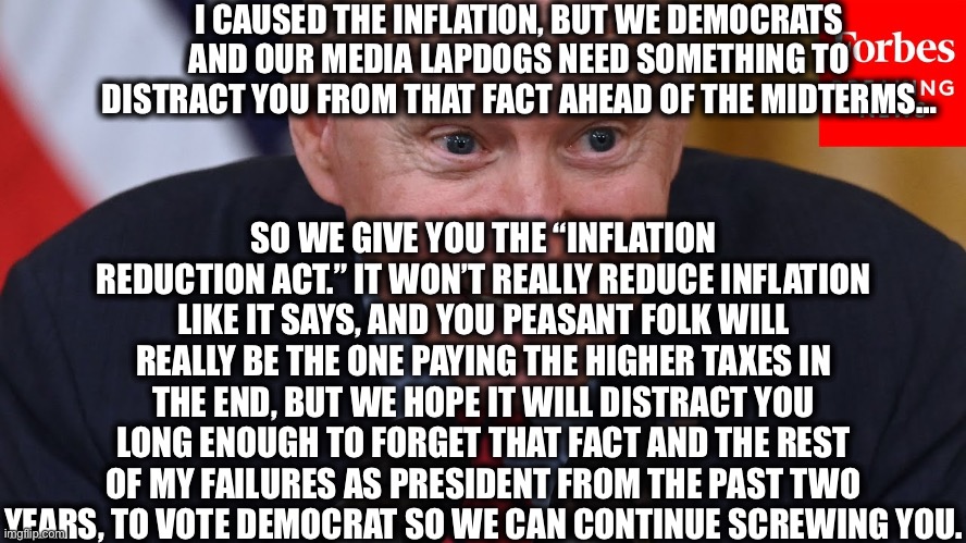 Inflation and Tax Increase Act is what it really is. | I CAUSED THE INFLATION, BUT WE DEMOCRATS AND OUR MEDIA LAPDOGS NEED SOMETHING TO DISTRACT YOU FROM THAT FACT AHEAD OF THE MIDTERMS…; SO WE GIVE YOU THE “INFLATION REDUCTION ACT.” IT WON’T REALLY REDUCE INFLATION LIKE IT SAYS, AND YOU PEASANT FOLK WILL REALLY BE THE ONE PAYING THE HIGHER TAXES IN THE END, BUT WE HOPE IT WILL DISTRACT YOU LONG ENOUGH TO FORGET THAT FACT AND THE REST OF MY FAILURES AS PRESIDENT FROM THE PAST TWO YEARS, TO VOTE DEMOCRAT SO WE CAN CONTINUE SCREWING YOU. | image tagged in joe biden,inflation,democrats,midterms,mainstream media,memes | made w/ Imgflip meme maker