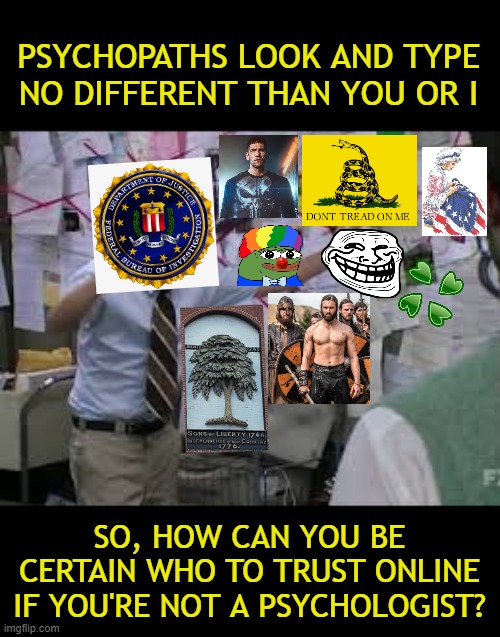 Smells like a ten foot pole that won't reach the end of a cliff. | PSYCHOPATHS LOOK AND TYPE NO DIFFERENT THAN YOU OR I; SO, HOW CAN YOU BE CERTAIN WHO TO TRUST ONLINE IF YOU'RE NOT A PSYCHOLOGIST? | image tagged in conspiracy theory,fbi,federal bureau of investigation,fbi conspiracy meme | made w/ Imgflip meme maker