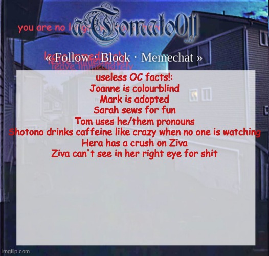aTomato011 | useless OC facts!:
Joanne is colourblind
Mark is adopted
Sarah sews for fun
Tom uses he/them pronouns
Shotono drinks caffeine like crazy when no one is watching
Hera has a crush on Ziva
Ziva can't see in her right eye for shit | image tagged in atomato011 | made w/ Imgflip meme maker