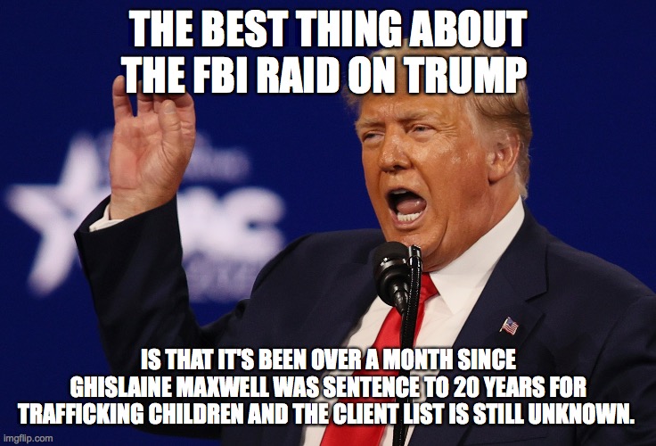 The obvious | THE BEST THING ABOUT THE FBI RAID ON TRUMP; IS THAT IT'S BEEN OVER A MONTH SINCE GHISLAINE MAXWELL WAS SENTENCE TO 20 YEARS FOR TRAFFICKING CHILDREN AND THE CLIENT LIST IS STILL UNKNOWN. | made w/ Imgflip meme maker