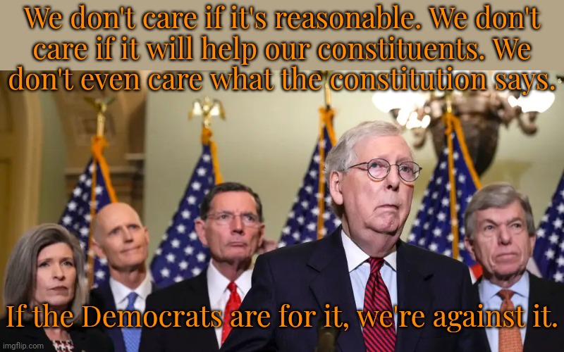 Unreasonable. | We don't care if it's reasonable. We don't
care if it will help our constituents. We
don't even care what the constitution says. If the Democrats are for it, we're against it. | image tagged in republican senators,gop hypocrite,insanity,conservative logic,political | made w/ Imgflip meme maker