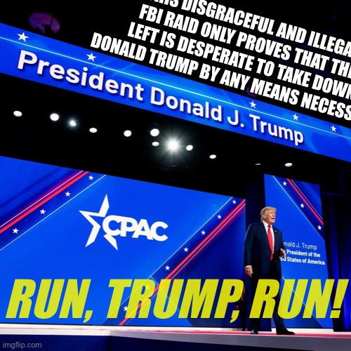 Donald J. Trump at CPAC | THIS DISGRACEFUL AND ILLEGAL FBI RAID ONLY PROVES THAT THE LEFT IS DESPERATE TO TAKE DOWN DONALD TRUMP BY ANY MEANS NECESSARY. RUN, TRUMP, RUN! | image tagged in donald j trump at cpac | made w/ Imgflip meme maker