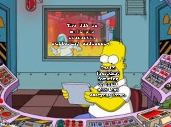 Homer Fire Plant | The USA in multiple crisises, suffering endlessly. The US President focusing on small shit that everyone loves. | image tagged in homer fire plant | made w/ Imgflip meme maker