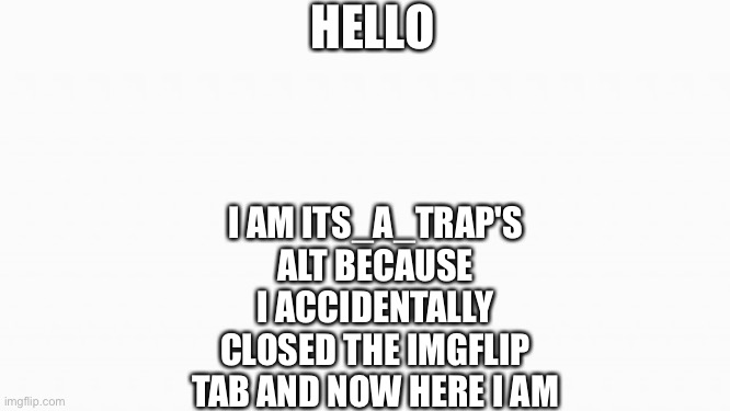 I AM BACK | HELLO; I AM ITS_A_TRAP'S ALT BECAUSE I ACCIDENTALLY CLOSED THE IMGFLIP TAB AND NOW HERE I AM | image tagged in blank white template | made w/ Imgflip meme maker