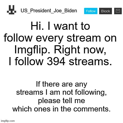 US_President_Joe_Biden announcement template | Hi. I want to follow every stream on Imgflip. Right now, I follow 394 streams. If there are any streams I am not following, please tell me which ones in the comments. | image tagged in us_president_joe_biden announcement template,memes,president_joe_biden,streams | made w/ Imgflip meme maker